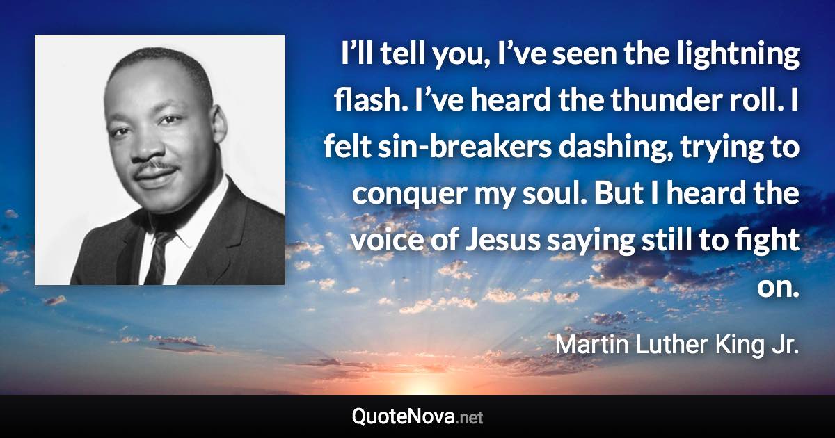 I’ll tell you, I’ve seen the lightning flash. I’ve heard the thunder roll. I felt sin-breakers dashing, trying to conquer my soul. But I heard the voice of Jesus saying still to fight on. - Martin Luther King Jr. quote