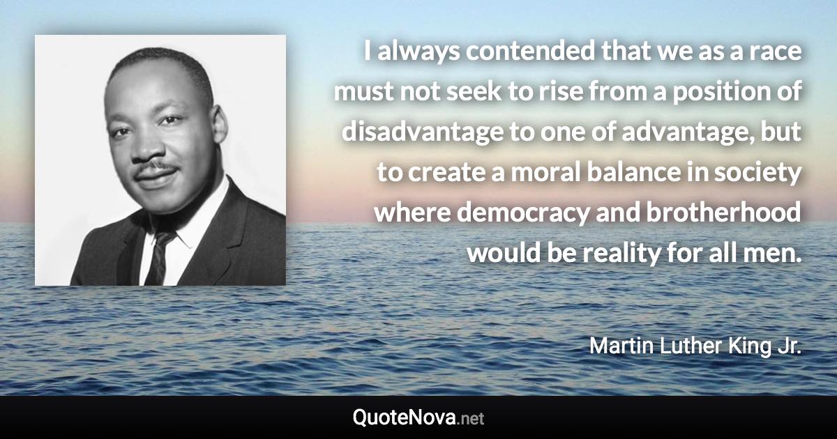 I always contended that we as a race must not seek to rise from a position of disadvantage to one of advantage, but to create a moral balance in society where democracy and brotherhood would be reality for all men. - Martin Luther King Jr. quote