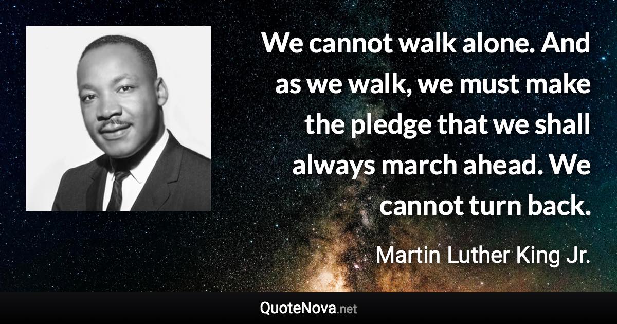 We cannot walk alone. And as we walk, we must make the pledge that we shall always march ahead. We cannot turn back. - Martin Luther King Jr. quote