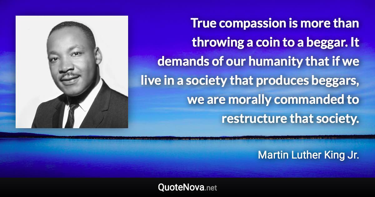 True compassion is more than throwing a coin to a beggar. It demands of our humanity that if we live in a society that produces beggars, we are morally commanded to restructure that society. - Martin Luther King Jr. quote