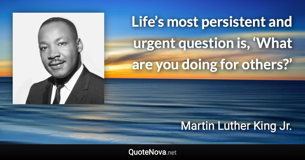 Life’s most persistent and urgent question is, ‘What are you doing for others?’ - Martin Luther King Jr. quote