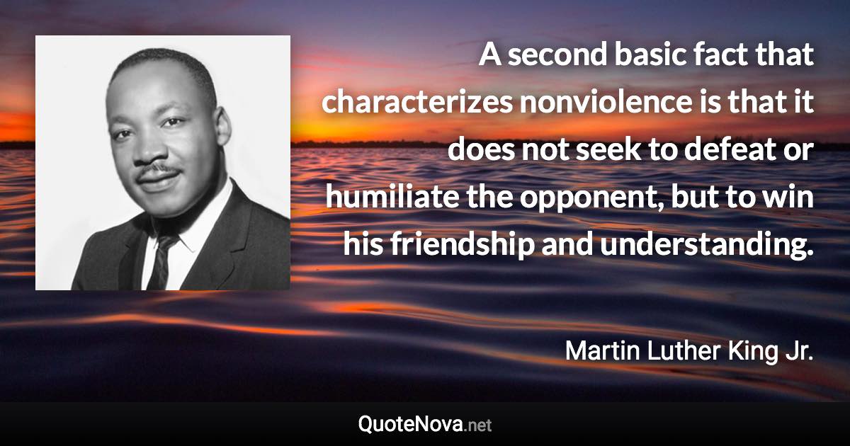 A second basic fact that characterizes nonviolence is that it does not seek to defeat or humiliate the opponent, but to win his friendship and understanding. - Martin Luther King Jr. quote