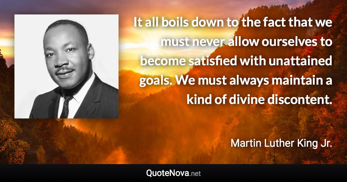 It all boils down to the fact that we must never allow ourselves to become satisfied with unattained goals. We must always maintain a kind of divine discontent. - Martin Luther King Jr. quote