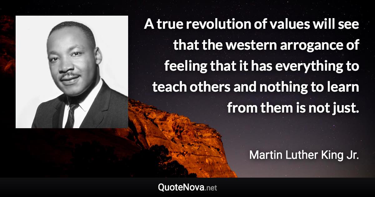 A true revolution of values will see that the western arrogance of feeling that it has everything to teach others and nothing to learn from them is not just. - Martin Luther King Jr. quote