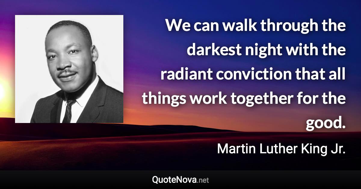 We can walk through the darkest night with the radiant conviction that all things work together for the good. - Martin Luther King Jr. quote