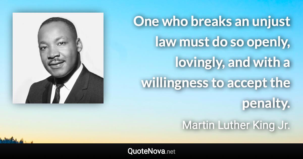 One who breaks an unjust law must do so openly, lovingly, and with a willingness to accept the penalty. - Martin Luther King Jr. quote