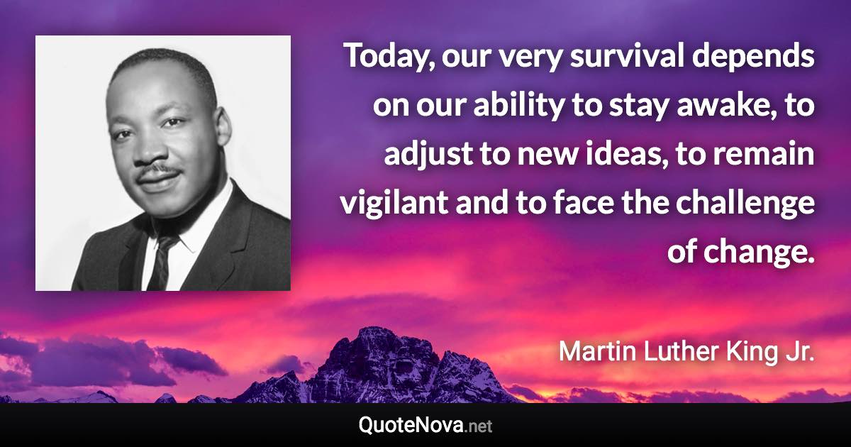 Today, our very survival depends on our ability to stay awake, to adjust to new ideas, to remain vigilant and to face the challenge of change. - Martin Luther King Jr. quote