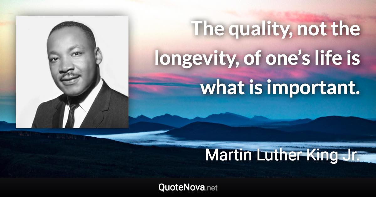 The quality, not the longevity, of one’s life is what is important. - Martin Luther King Jr. quote