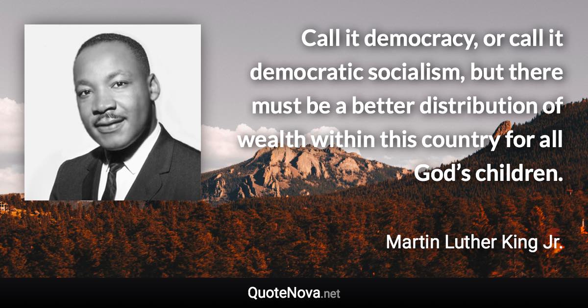 Call it democracy, or call it democratic socialism, but there must be a better distribution of wealth within this country for all God’s children. - Martin Luther King Jr. quote