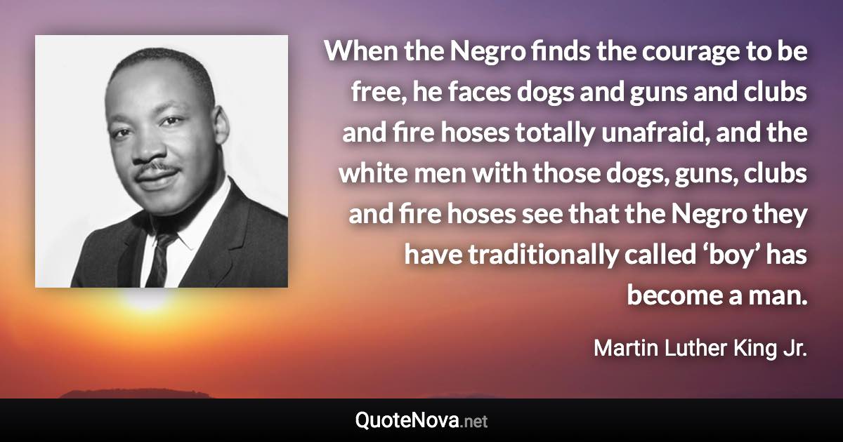 When the Negro finds the courage to be free, he faces dogs and guns and clubs and fire hoses totally unafraid, and the white men with those dogs, guns, clubs and fire hoses see that the Negro they have traditionally called ‘boy’ has become a man. - Martin Luther King Jr. quote