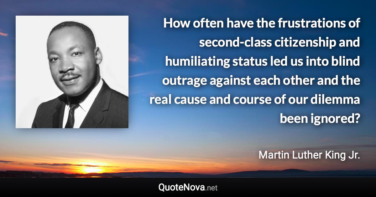 How often have the frustrations of second-class citizenship and humiliating status led us into blind outrage against each other and the real cause and course of our dilemma been ignored? - Martin Luther King Jr. quote