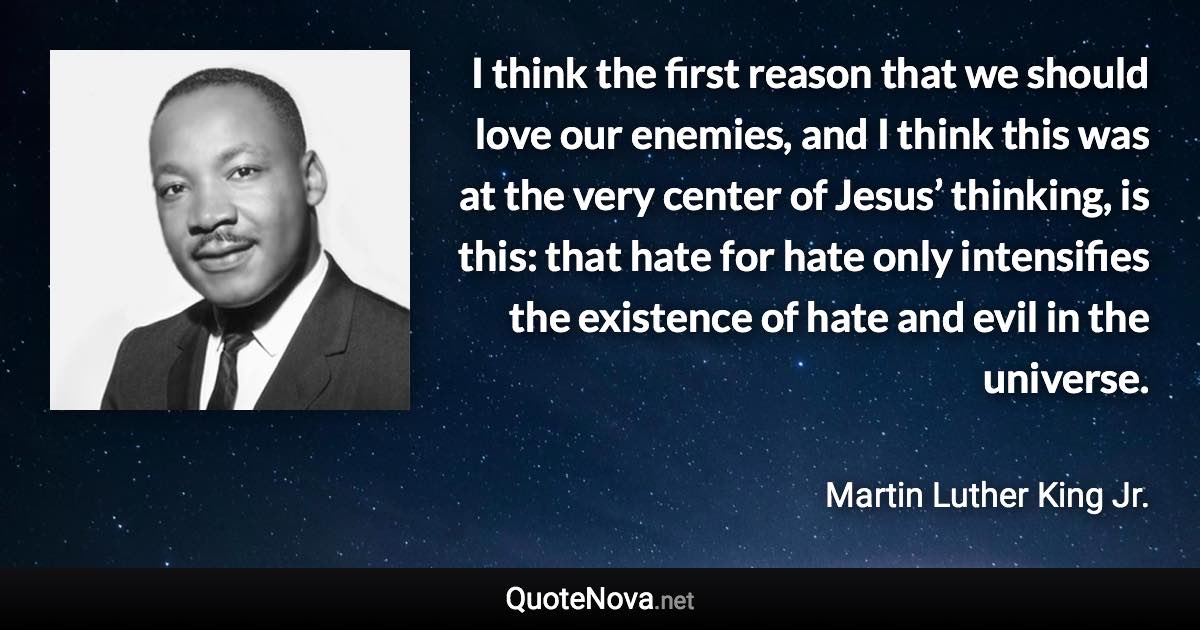 I think the first reason that we should love our enemies, and I think this was at the very center of Jesus’ thinking, is this: that hate for hate only intensifies the existence of hate and evil in the universe. - Martin Luther King Jr. quote