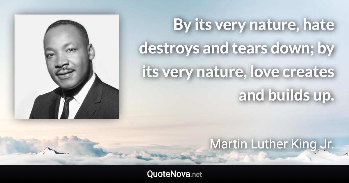 By its very nature, hate destroys and tears down; by its very nature, love creates and builds up. - Martin Luther King Jr. quote