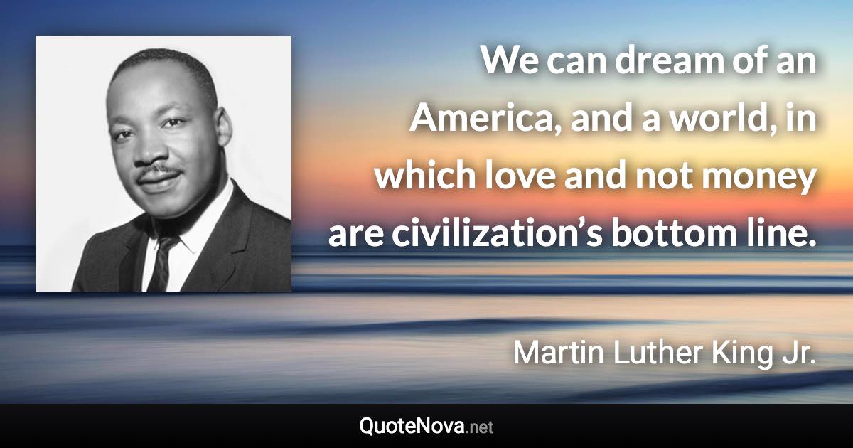 We can dream of an America, and a world, in which love and not money are civilization’s bottom line. - Martin Luther King Jr. quote