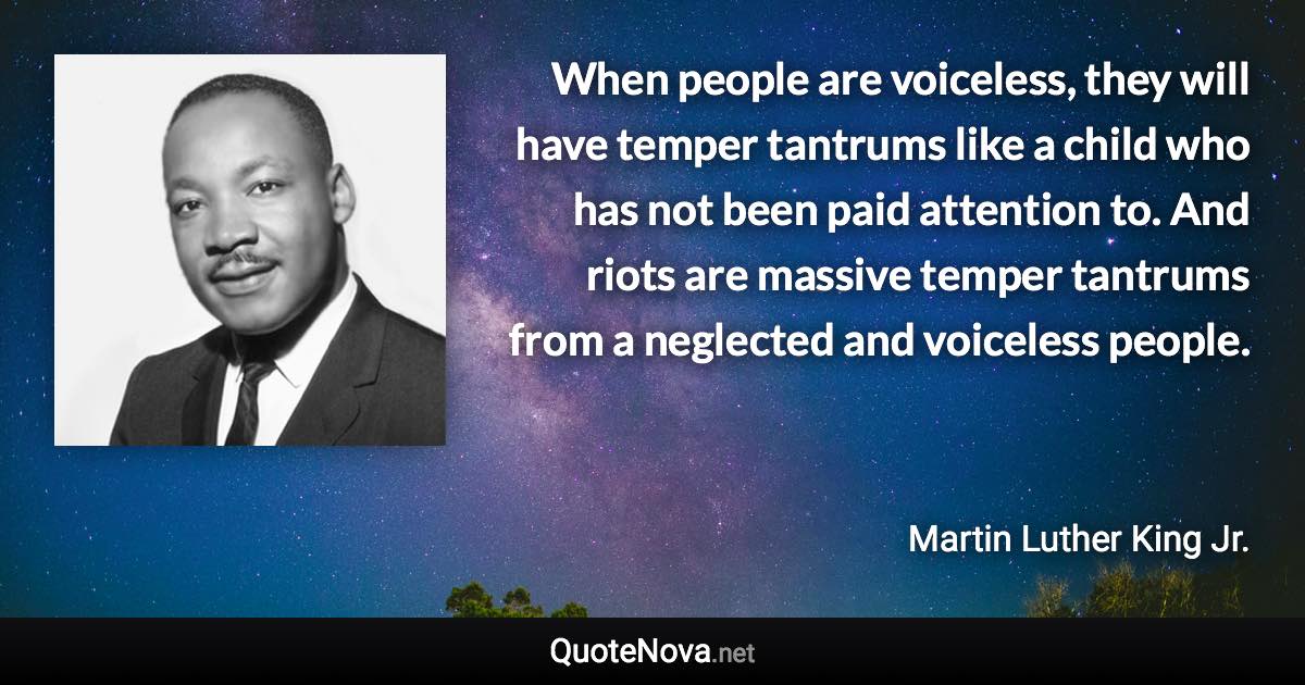 When people are voiceless, they will have temper tantrums like a child who has not been paid attention to. And riots are massive temper tantrums from a neglected and voiceless people. - Martin Luther King Jr. quote