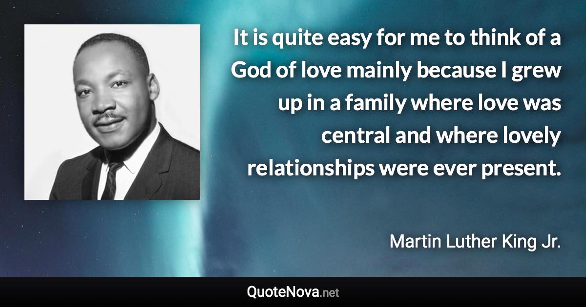 It is quite easy for me to think of a God of love mainly because I grew up in a family where love was central and where lovely relationships were ever present. - Martin Luther King Jr. quote