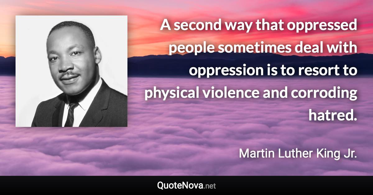 A second way that oppressed people sometimes deal with oppression is to resort to physical violence and corroding hatred. - Martin Luther King Jr. quote