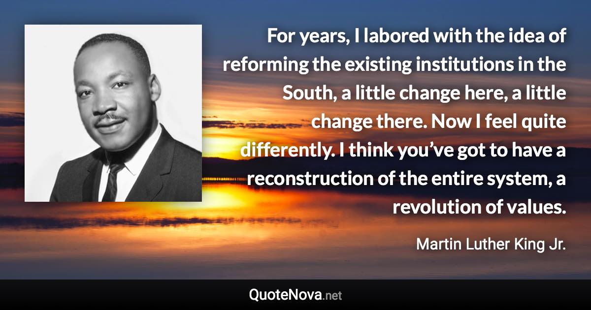 For years, I labored with the idea of reforming the existing institutions in the South, a little change here, a little change there. Now I feel quite differently. I think you’ve got to have a reconstruction of the entire system, a revolution of values. - Martin Luther King Jr. quote