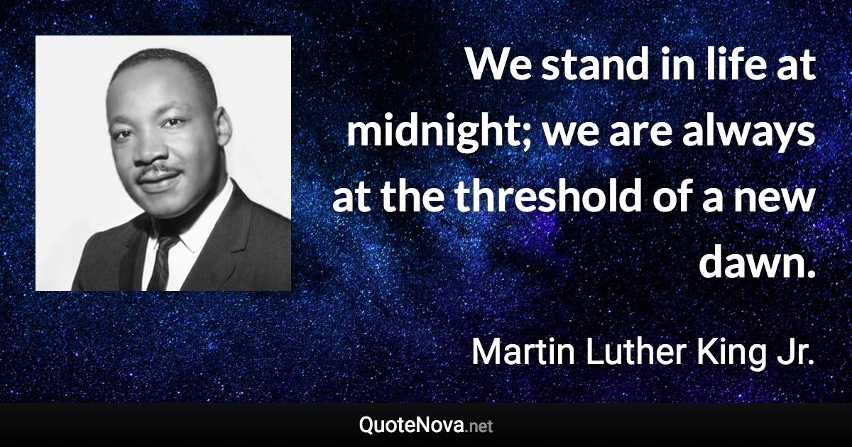 We stand in life at midnight; we are always at the threshold of a new dawn. - Martin Luther King Jr. quote