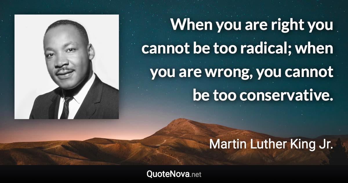 When you are right you cannot be too radical; when you are wrong, you cannot be too conservative. - Martin Luther King Jr. quote