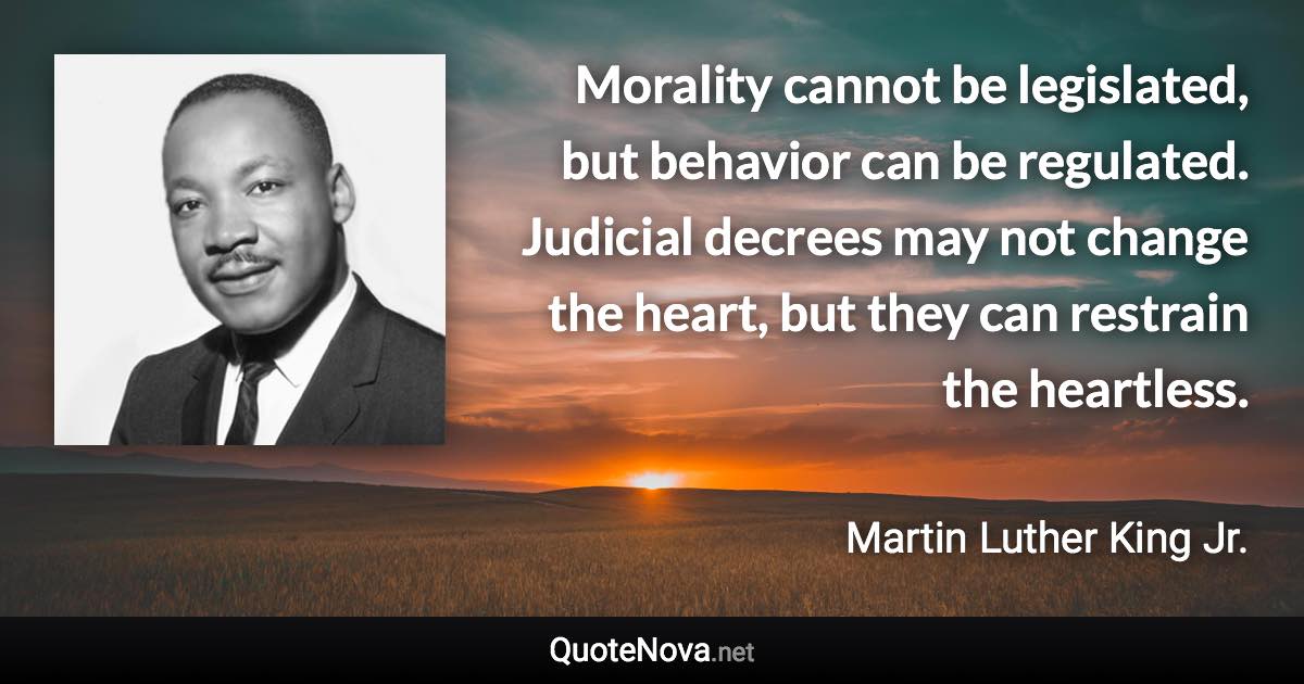 Morality cannot be legislated, but behavior can be regulated. Judicial decrees may not change the heart, but they can restrain the heartless. - Martin Luther King Jr. quote