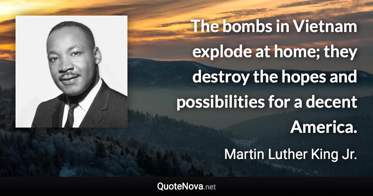 The bombs in Vietnam explode at home; they destroy the hopes and possibilities for a decent America. - Martin Luther King Jr. quote