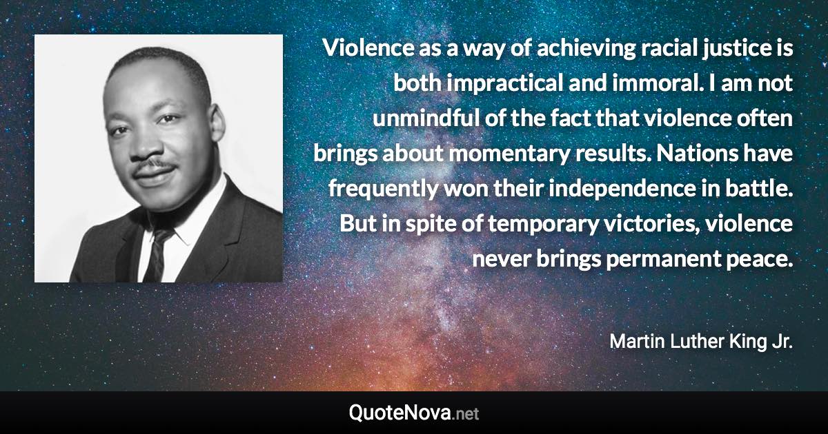 Violence as a way of achieving racial justice is both impractical and immoral. I am not unmindful of the fact that violence often brings about momentary results. Nations have frequently won their independence in battle. But in spite of temporary victories, violence never brings permanent peace. - Martin Luther King Jr. quote