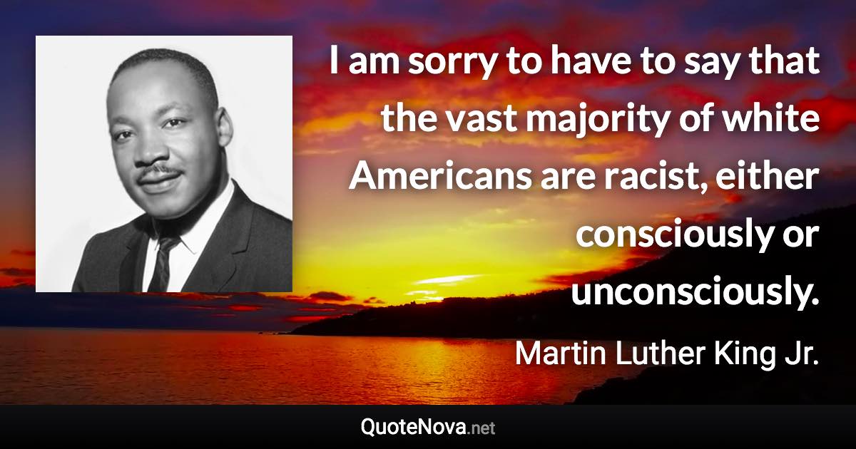 I am sorry to have to say that the vast majority of white Americans are racist, either consciously or unconsciously. - Martin Luther King Jr. quote