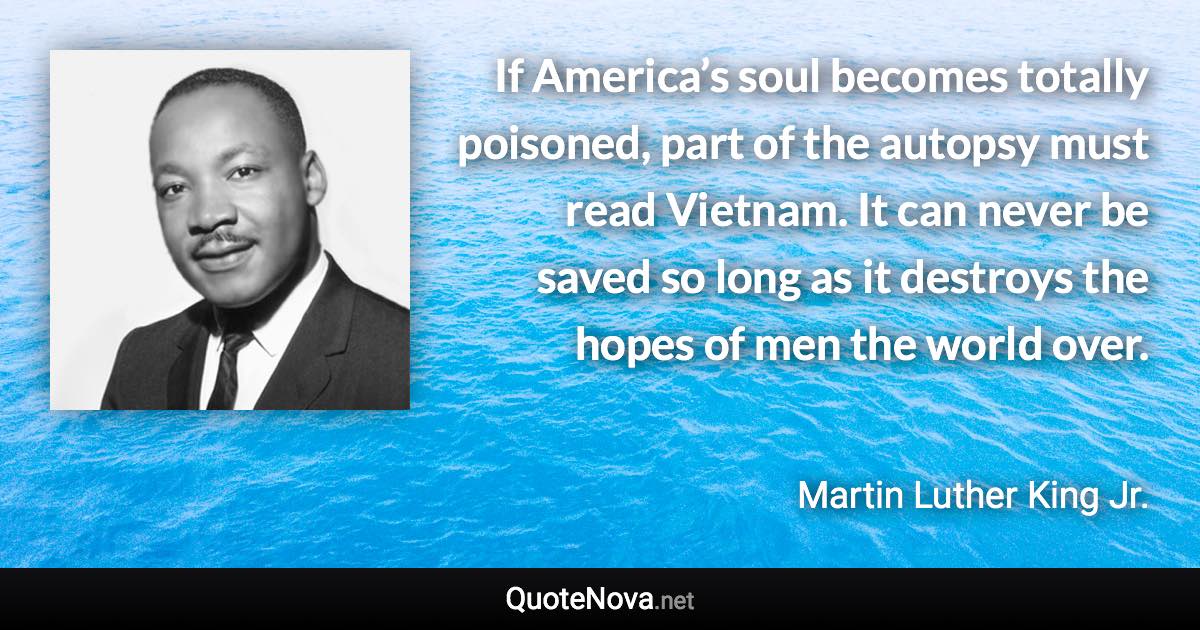 If America’s soul becomes totally poisoned, part of the autopsy must read Vietnam.  It can never be saved so long as it destroys the hopes of men the world over. - Martin Luther King Jr. quote