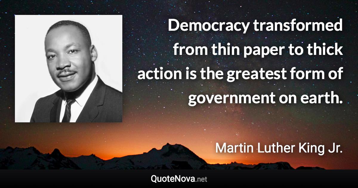 Democracy transformed from thin paper to thick action is the greatest form of government on earth. - Martin Luther King Jr. quote