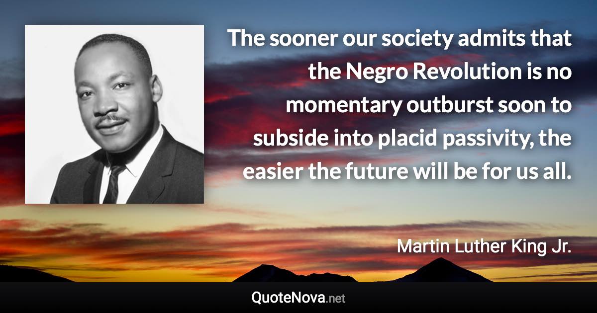 The sooner our society admits that the Negro Revolution is no momentary outburst soon to subside into placid passivity, the easier the future will be for us all. - Martin Luther King Jr. quote