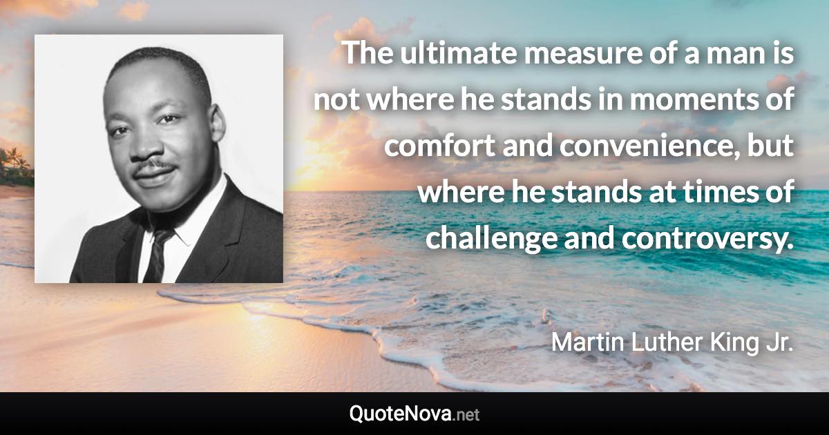 The ultimate measure of a man is not where he stands in moments of comfort and convenience, but where he stands at times of challenge and controversy. - Martin Luther King Jr. quote