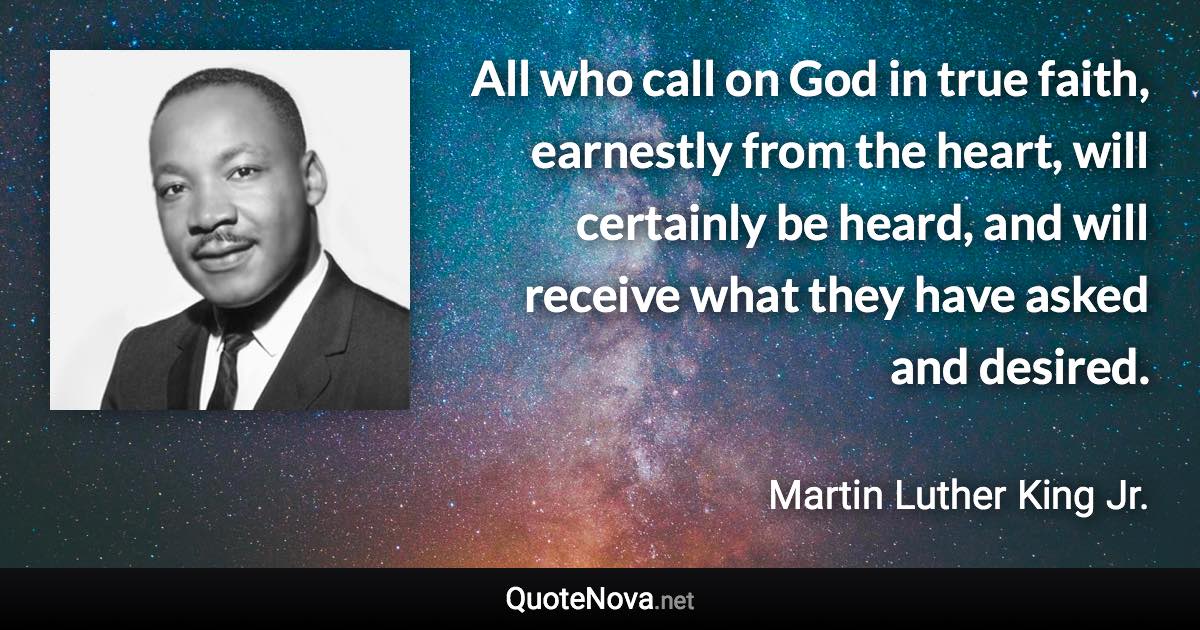 All who call on God in true faith, earnestly from the heart, will certainly be heard, and will receive what they have asked and desired. - Martin Luther King Jr. quote