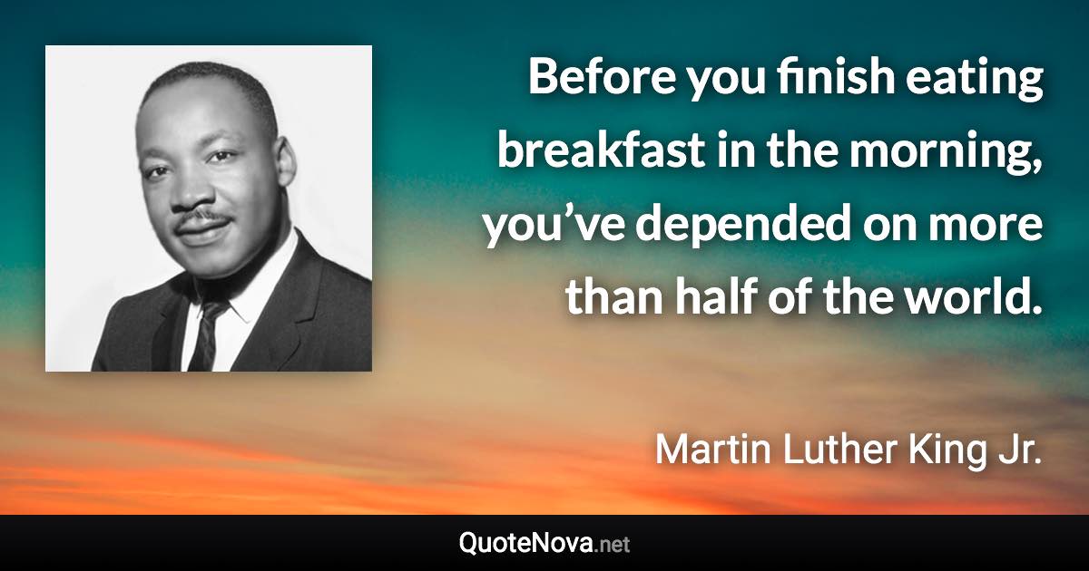 Before you finish eating breakfast in the morning, you’ve depended on more than half of the world. - Martin Luther King Jr. quote