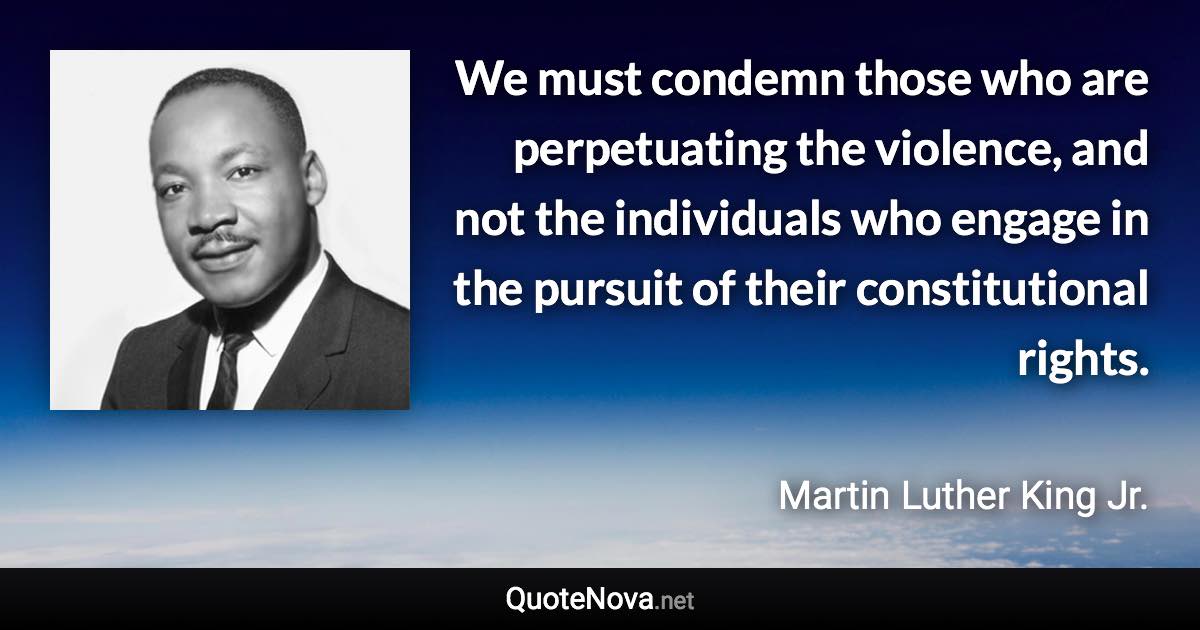 We must condemn those who are perpetuating the violence, and not the individuals who engage in the pursuit of their constitutional rights. - Martin Luther King Jr. quote