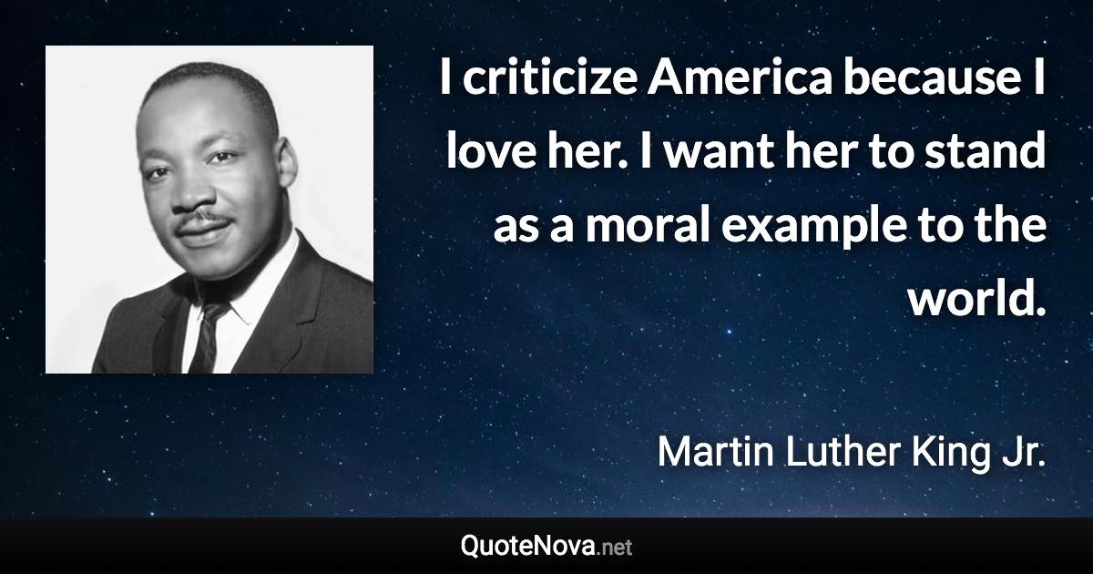 I criticize America because I love her. I want her to stand as a moral example to the world. - Martin Luther King Jr. quote