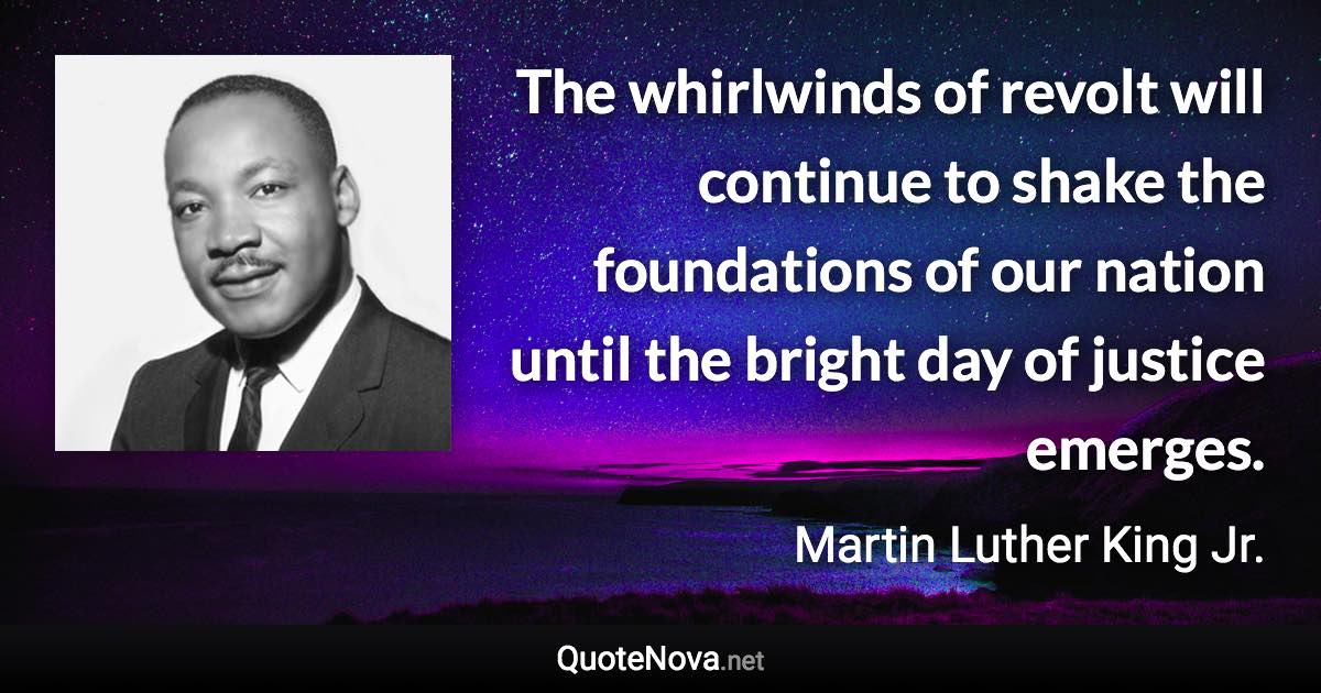 The whirlwinds of revolt will continue to shake the foundations of our nation until the bright day of justice emerges. - Martin Luther King Jr. quote