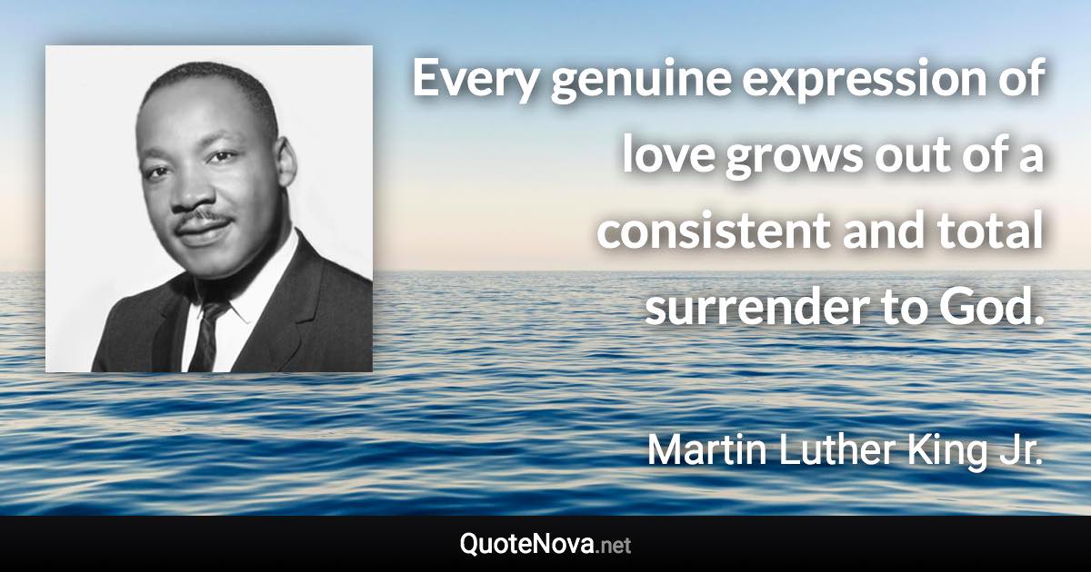 Every genuine expression of love grows out of a consistent and total surrender to God. - Martin Luther King Jr. quote