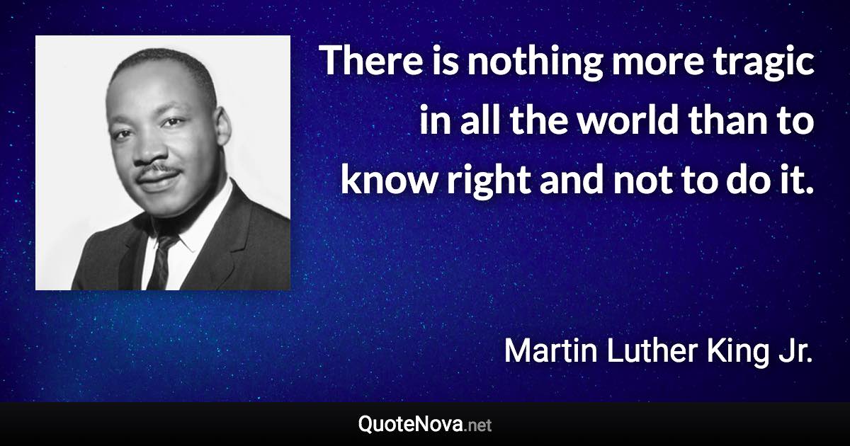 There is nothing more tragic in all the world than to know right and not to do it. - Martin Luther King Jr. quote