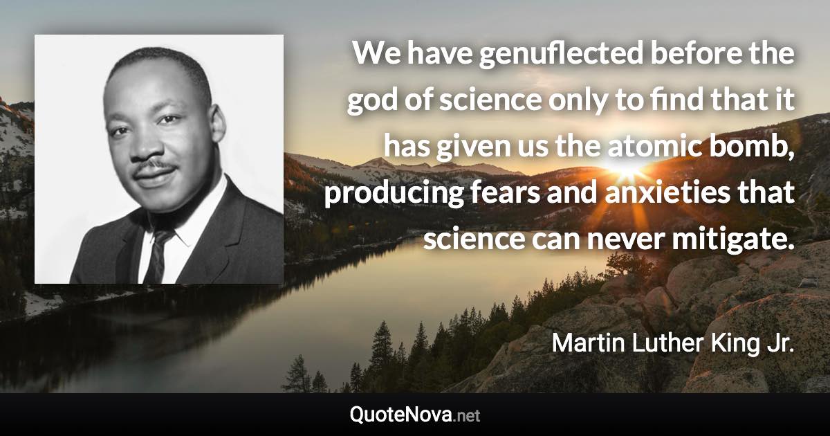 We have genuflected before the god of science only to find that it has given us the atomic bomb, producing fears and anxieties that science can never mitigate. - Martin Luther King Jr. quote