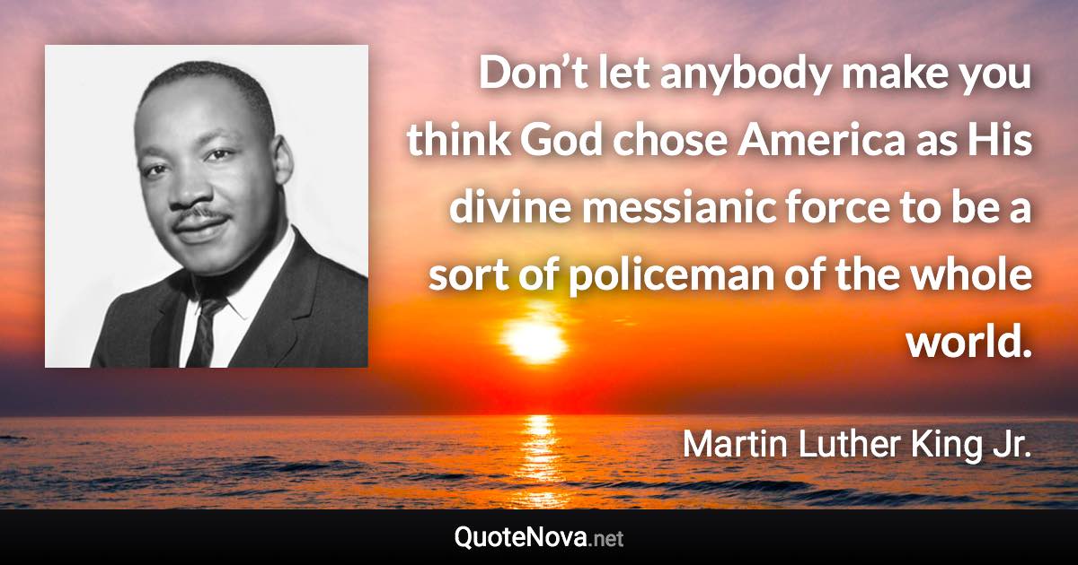 Don’t let anybody make you think God chose America as His divine messianic force to be a sort of policeman of the whole world. - Martin Luther King Jr. quote