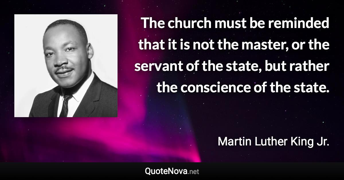 The church must be reminded that it is not the master, or the servant of the state, but rather the conscience of the state. - Martin Luther King Jr. quote