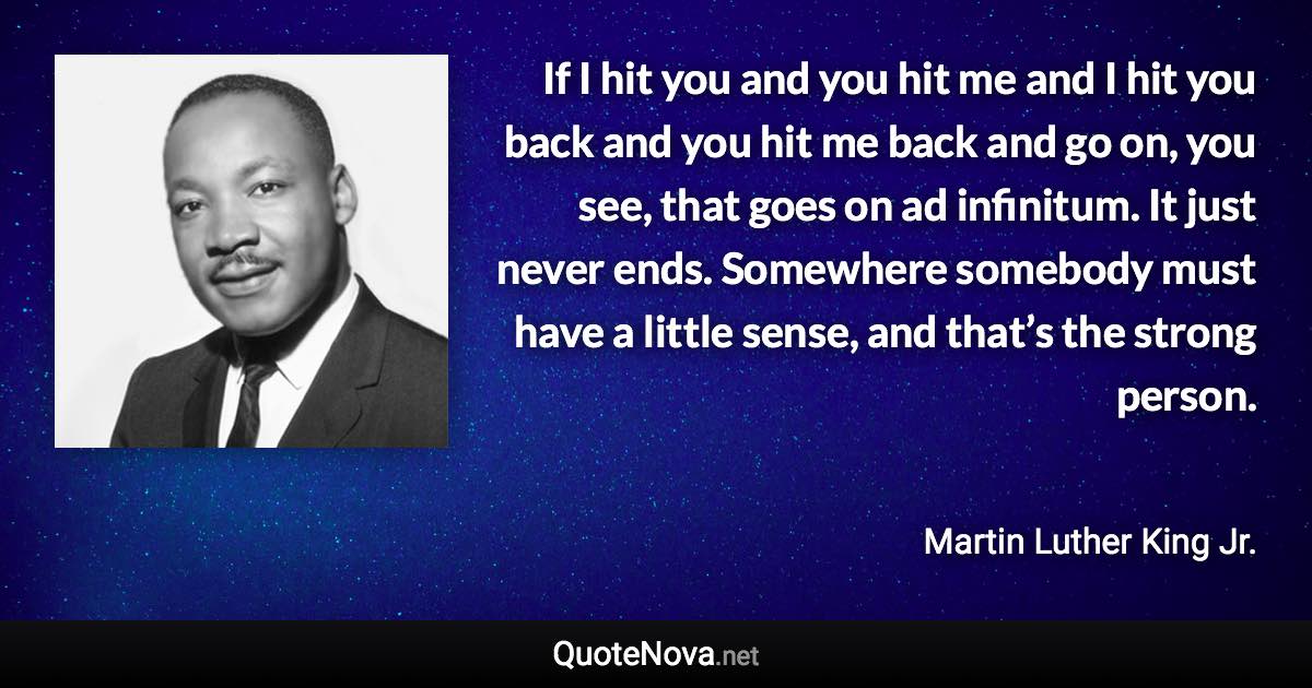 If I hit you and you hit me and I hit you back and you hit me back and go on, you see, that goes on ad infinitum. It just never ends. Somewhere somebody must have a little sense, and that’s the strong person. - Martin Luther King Jr. quote