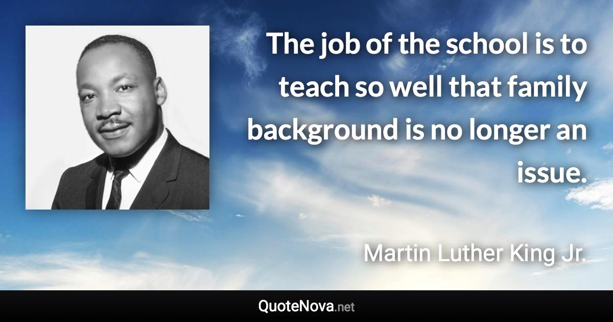 The job of the school is to teach so well that family background is no longer an issue. - Martin Luther King Jr. quote