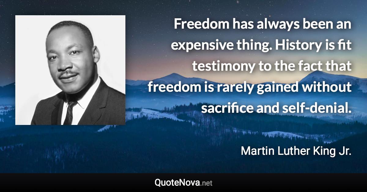 Freedom has always been an expensive thing. History is fit testimony to the fact that freedom is rarely gained without sacrifice and self-denial. - Martin Luther King Jr. quote