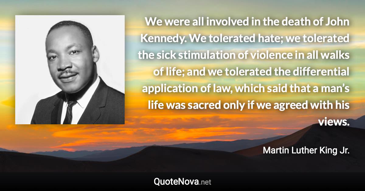 We were all involved in the death of John Kennedy. We tolerated hate; we tolerated the sick stimulation of violence in all walks of life; and we tolerated the differential application of law, which said that a man’s life was sacred only if we agreed with his views. - Martin Luther King Jr. quote