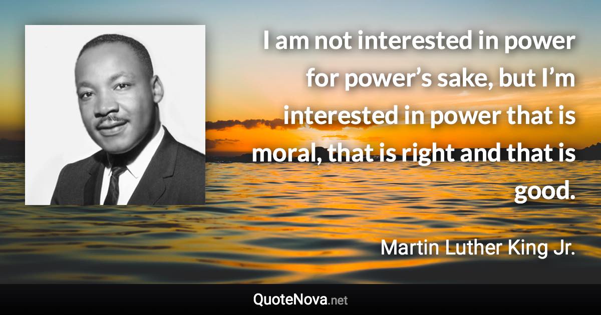 I am not interested in power for power’s sake, but I’m interested in power that is moral, that is right and that is good. - Martin Luther King Jr. quote