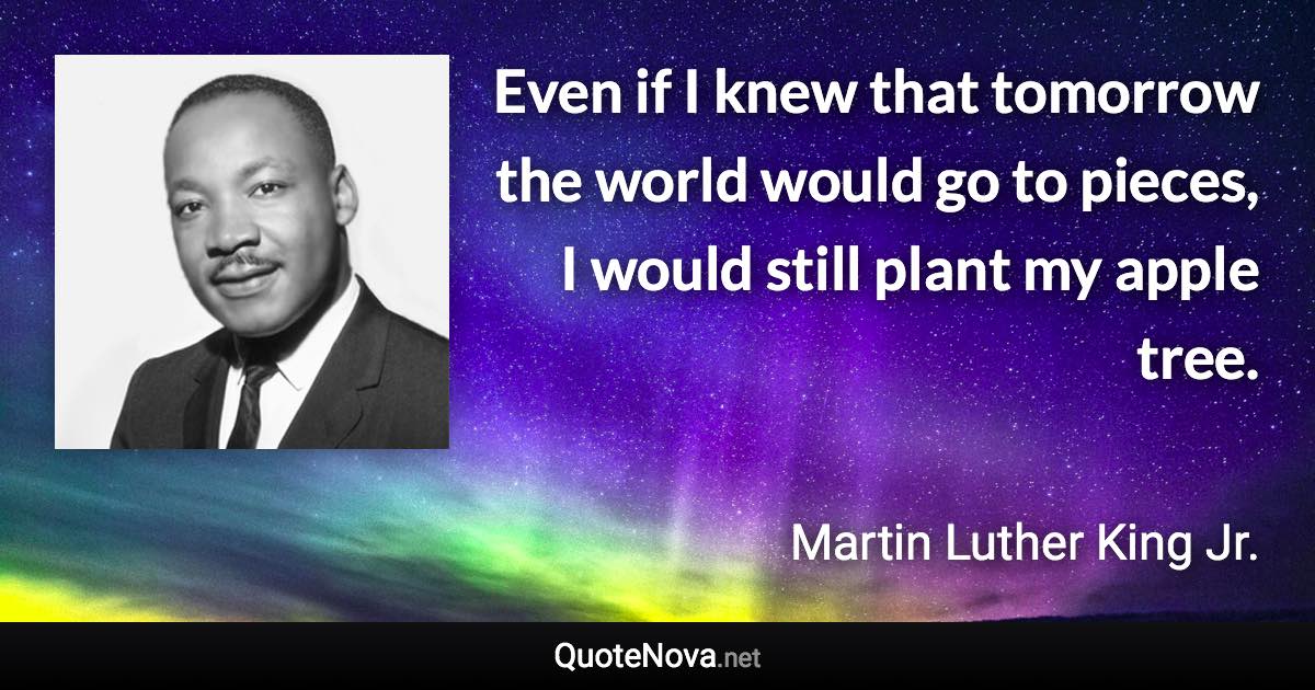 Even if I knew that tomorrow the world would go to pieces, I would still plant my apple tree. - Martin Luther King Jr. quote