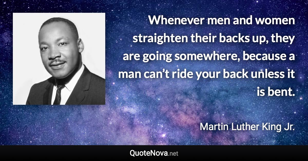 Whenever men and women straighten their backs up, they are going somewhere, because a man can’t ride your back unless it is bent. - Martin Luther King Jr. quote