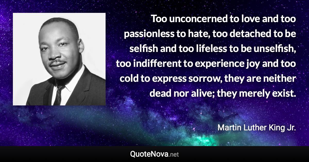 Too unconcerned to love and too passionless to hate, too detached to be selfish and too lifeless to be unselfish, too indifferent to experience joy and too cold to express sorrow, they are neither dead nor alive; they merely exist. - Martin Luther King Jr. quote